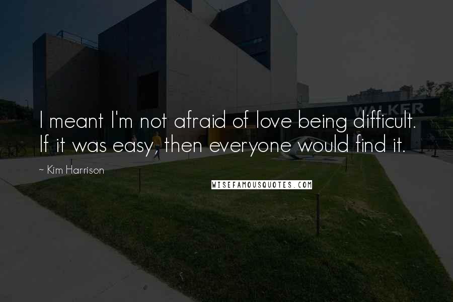 Kim Harrison Quotes: I meant I'm not afraid of love being difficult. If it was easy, then everyone would find it.