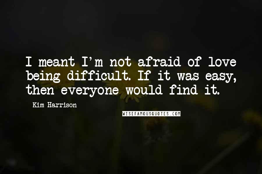 Kim Harrison Quotes: I meant I'm not afraid of love being difficult. If it was easy, then everyone would find it.