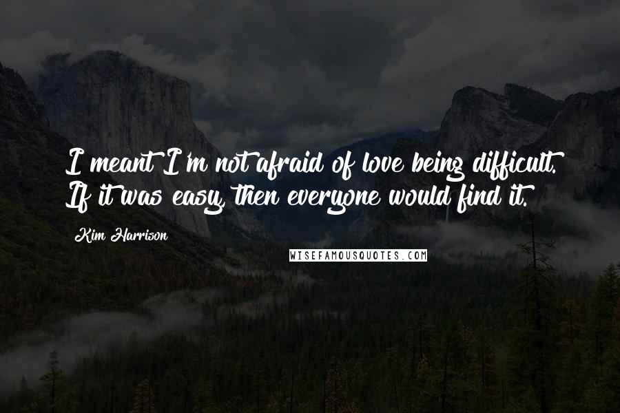 Kim Harrison Quotes: I meant I'm not afraid of love being difficult. If it was easy, then everyone would find it.