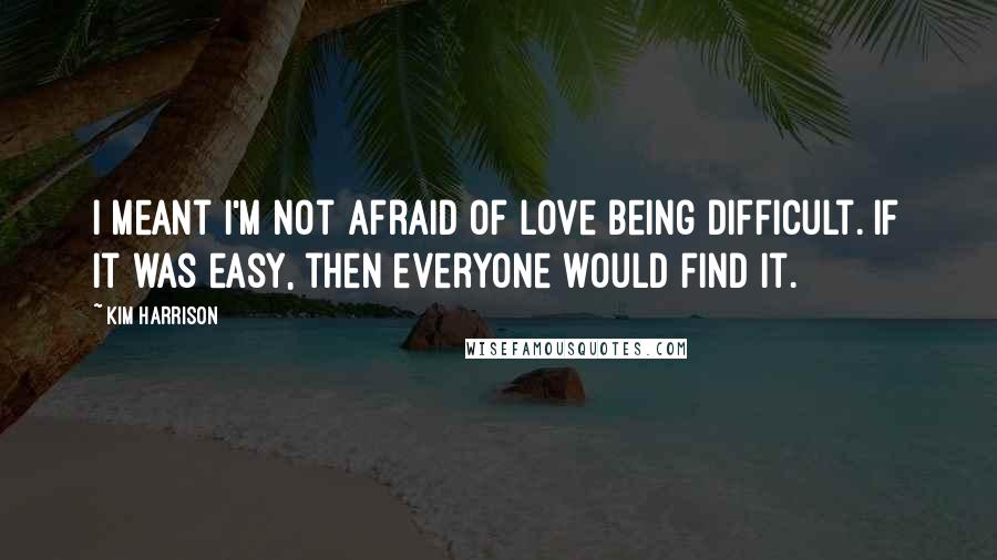 Kim Harrison Quotes: I meant I'm not afraid of love being difficult. If it was easy, then everyone would find it.