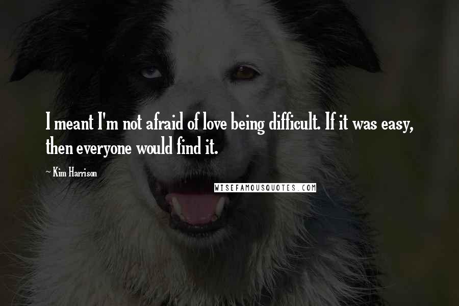 Kim Harrison Quotes: I meant I'm not afraid of love being difficult. If it was easy, then everyone would find it.