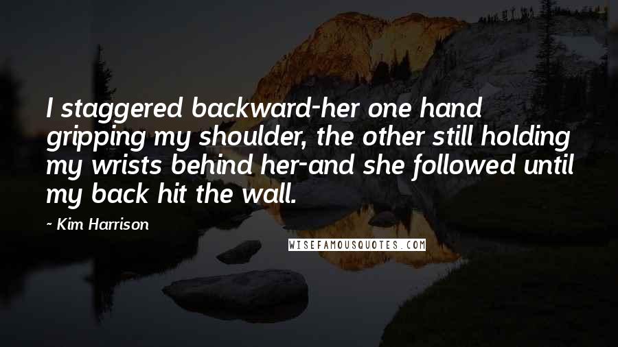 Kim Harrison Quotes: I staggered backward-her one hand gripping my shoulder, the other still holding my wrists behind her-and she followed until my back hit the wall.