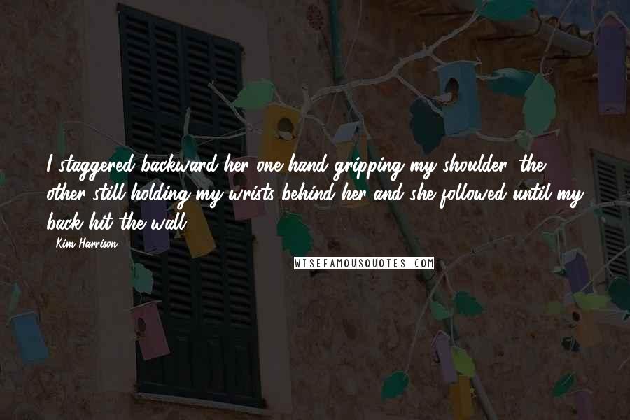 Kim Harrison Quotes: I staggered backward-her one hand gripping my shoulder, the other still holding my wrists behind her-and she followed until my back hit the wall.