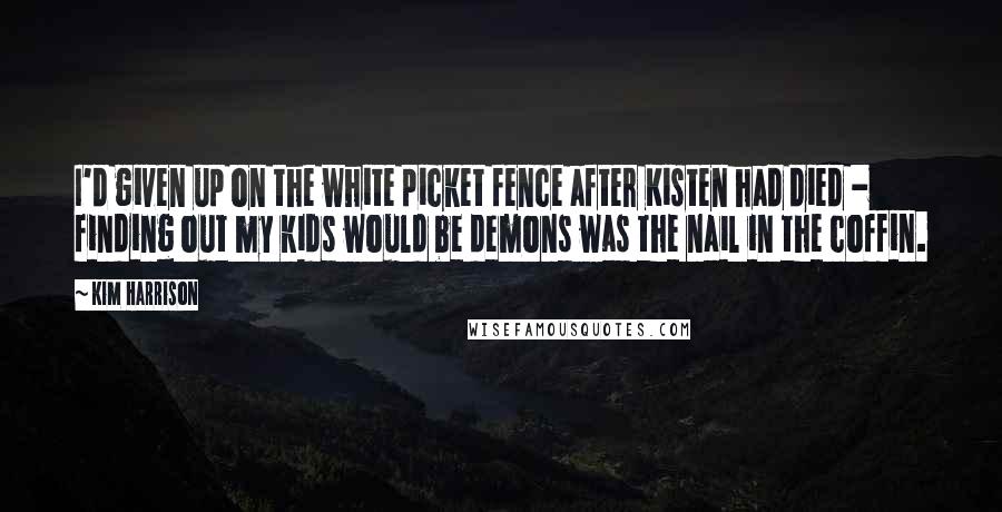 Kim Harrison Quotes: I'd given up on the white picket fence after Kisten had died - finding out my kids would be demons was the nail in the coffin.