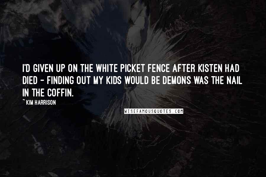 Kim Harrison Quotes: I'd given up on the white picket fence after Kisten had died - finding out my kids would be demons was the nail in the coffin.
