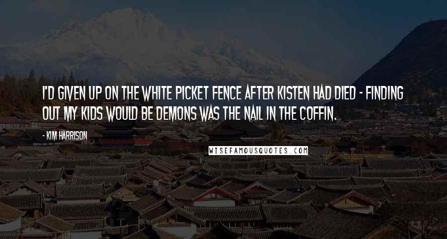 Kim Harrison Quotes: I'd given up on the white picket fence after Kisten had died - finding out my kids would be demons was the nail in the coffin.