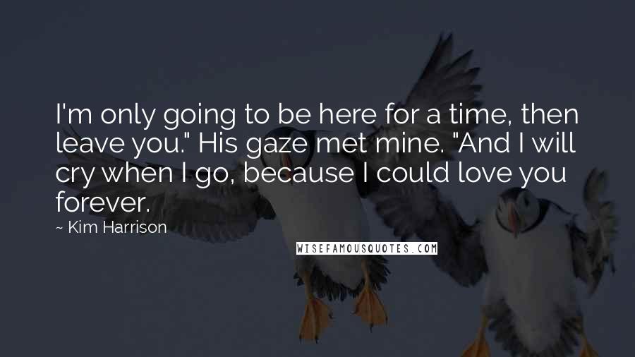 Kim Harrison Quotes: I'm only going to be here for a time, then leave you." His gaze met mine. "And I will cry when I go, because I could love you forever.