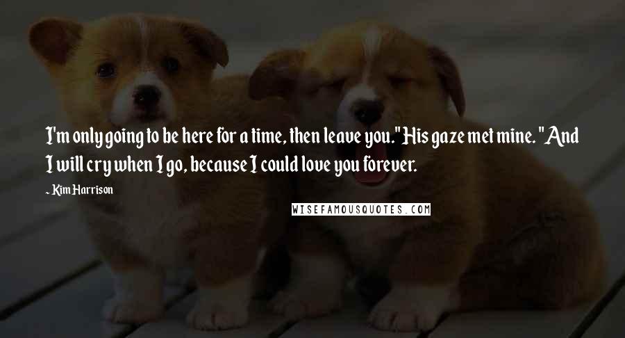 Kim Harrison Quotes: I'm only going to be here for a time, then leave you." His gaze met mine. "And I will cry when I go, because I could love you forever.