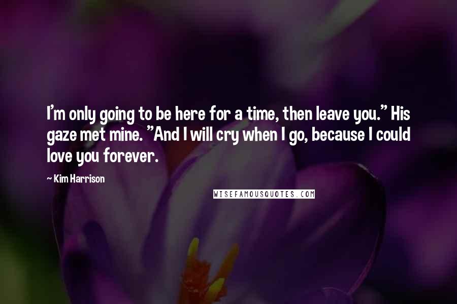 Kim Harrison Quotes: I'm only going to be here for a time, then leave you." His gaze met mine. "And I will cry when I go, because I could love you forever.