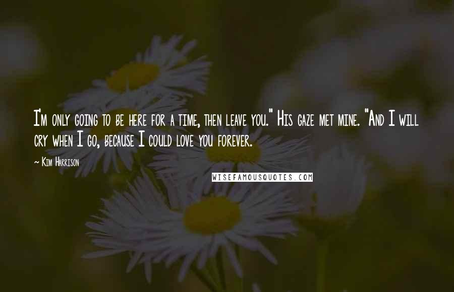 Kim Harrison Quotes: I'm only going to be here for a time, then leave you." His gaze met mine. "And I will cry when I go, because I could love you forever.