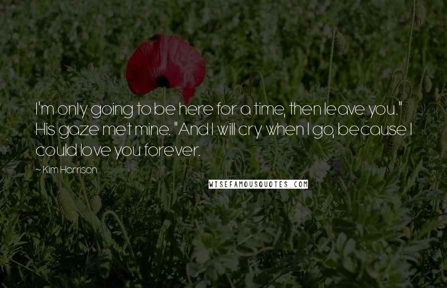 Kim Harrison Quotes: I'm only going to be here for a time, then leave you." His gaze met mine. "And I will cry when I go, because I could love you forever.