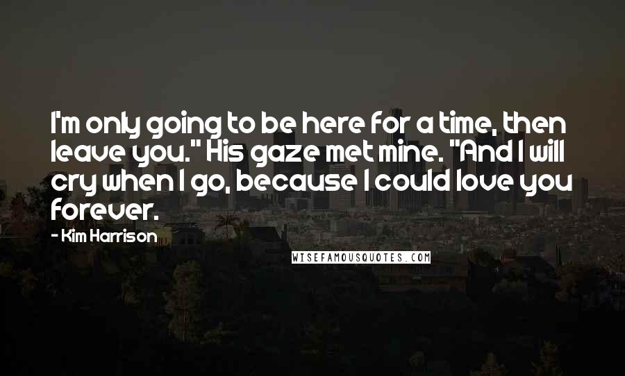 Kim Harrison Quotes: I'm only going to be here for a time, then leave you." His gaze met mine. "And I will cry when I go, because I could love you forever.