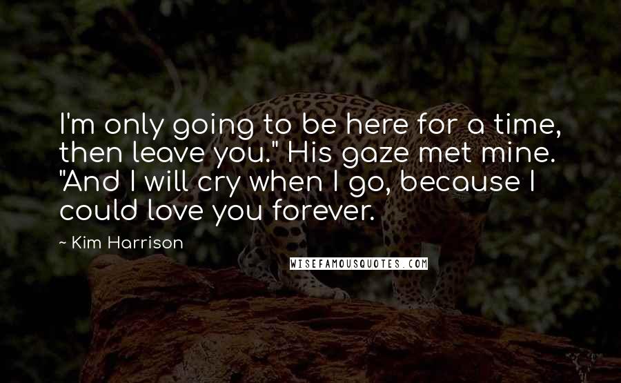 Kim Harrison Quotes: I'm only going to be here for a time, then leave you." His gaze met mine. "And I will cry when I go, because I could love you forever.