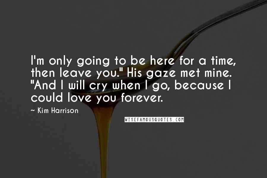 Kim Harrison Quotes: I'm only going to be here for a time, then leave you." His gaze met mine. "And I will cry when I go, because I could love you forever.