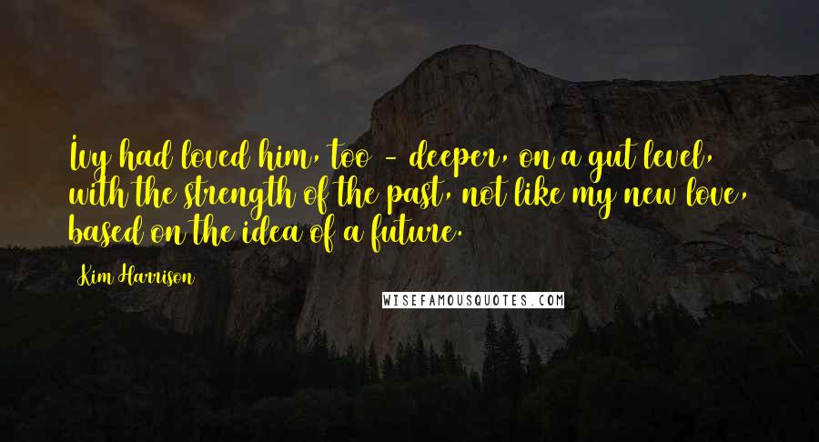 Kim Harrison Quotes: Ivy had loved him, too - deeper, on a gut level, with the strength of the past, not like my new love, based on the idea of a future.