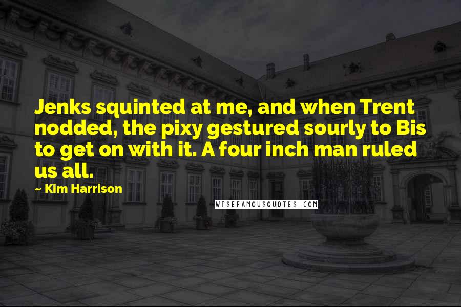 Kim Harrison Quotes: Jenks squinted at me, and when Trent nodded, the pixy gestured sourly to Bis to get on with it. A four inch man ruled us all.