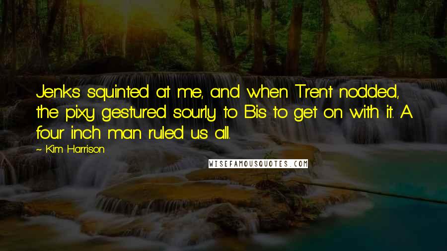 Kim Harrison Quotes: Jenks squinted at me, and when Trent nodded, the pixy gestured sourly to Bis to get on with it. A four inch man ruled us all.