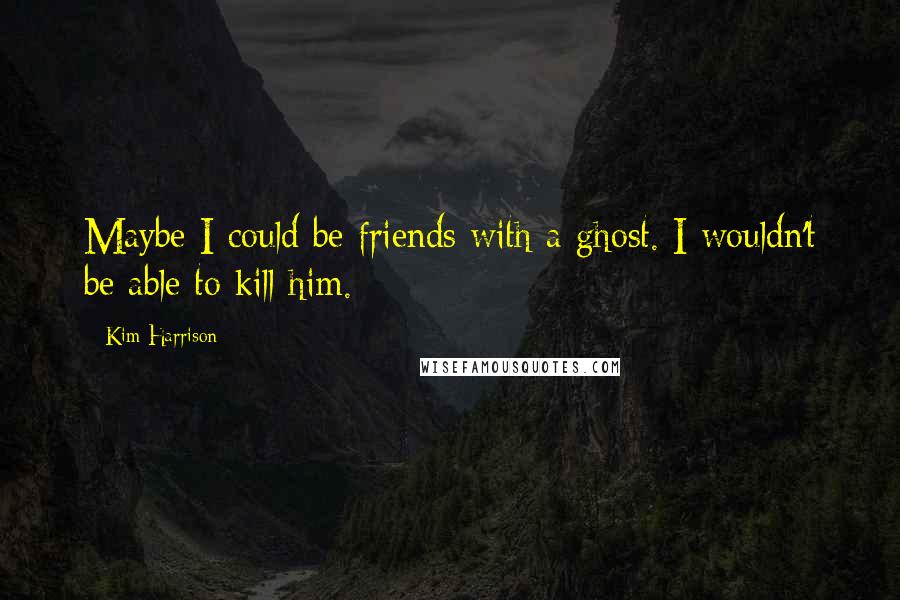 Kim Harrison Quotes: Maybe I could be friends with a ghost. I wouldn't be able to kill him.