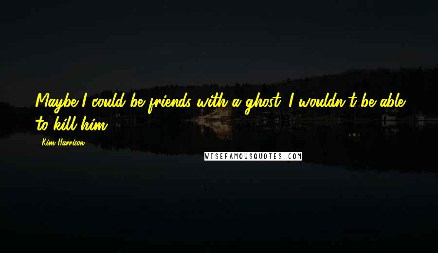 Kim Harrison Quotes: Maybe I could be friends with a ghost. I wouldn't be able to kill him.