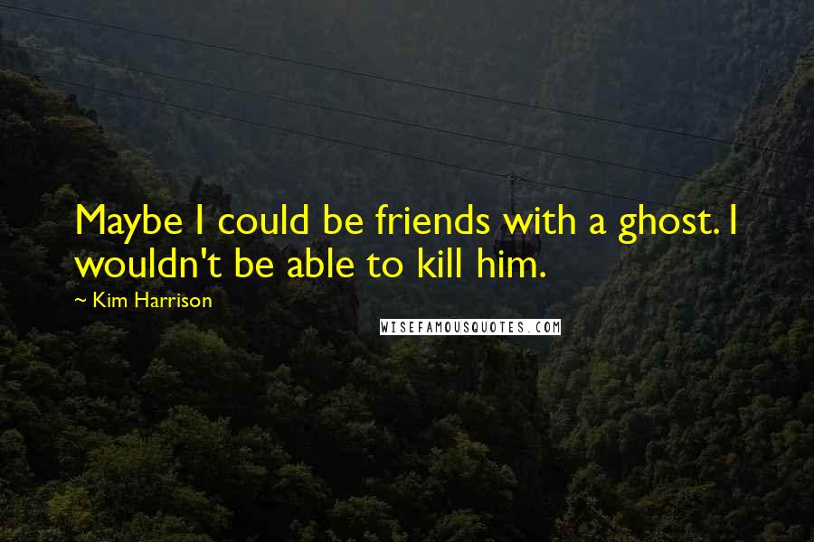 Kim Harrison Quotes: Maybe I could be friends with a ghost. I wouldn't be able to kill him.