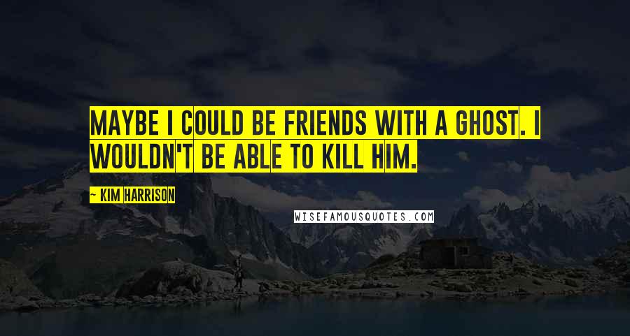 Kim Harrison Quotes: Maybe I could be friends with a ghost. I wouldn't be able to kill him.