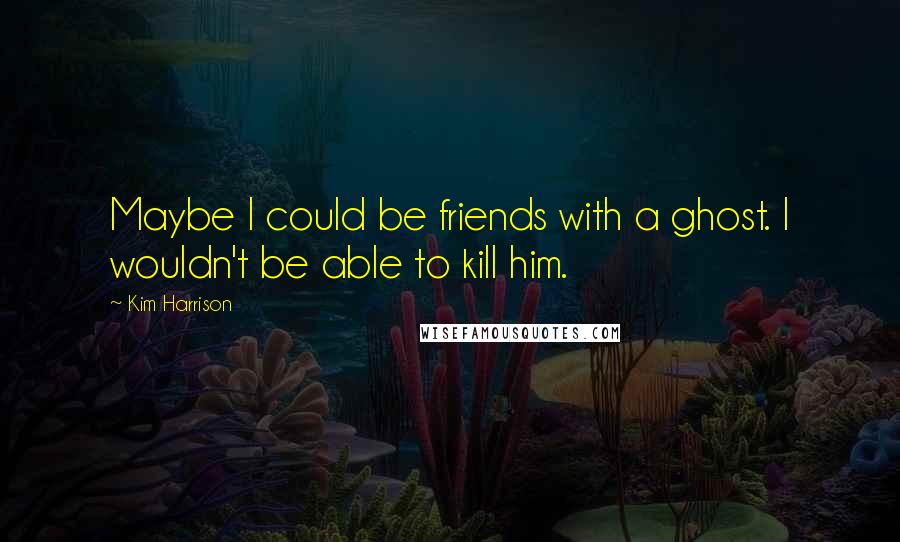 Kim Harrison Quotes: Maybe I could be friends with a ghost. I wouldn't be able to kill him.
