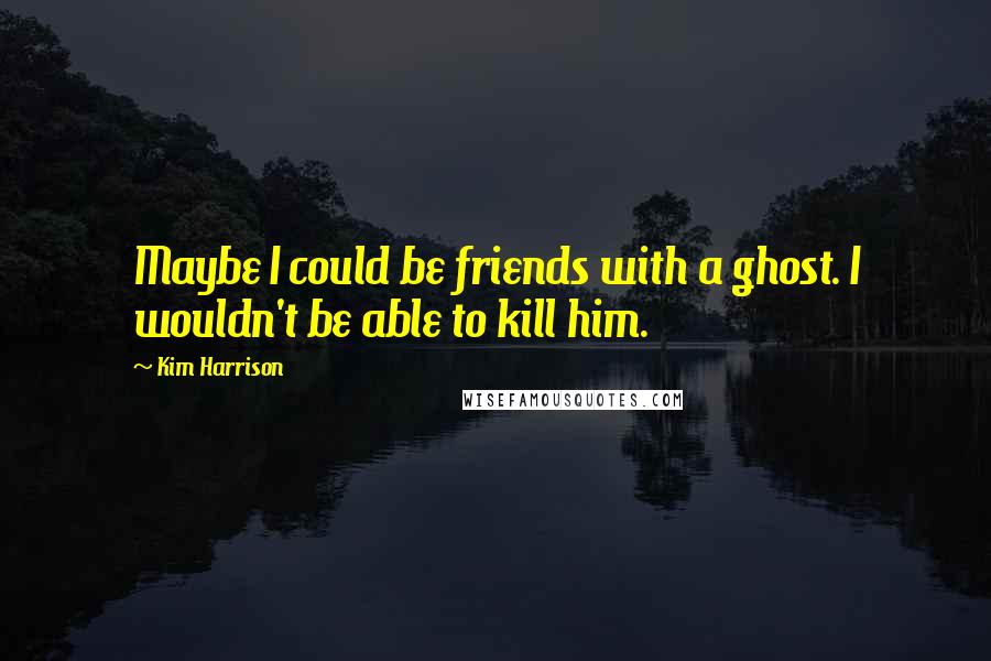 Kim Harrison Quotes: Maybe I could be friends with a ghost. I wouldn't be able to kill him.