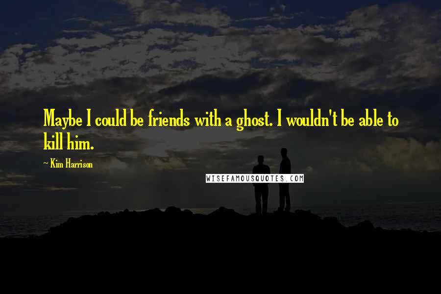 Kim Harrison Quotes: Maybe I could be friends with a ghost. I wouldn't be able to kill him.