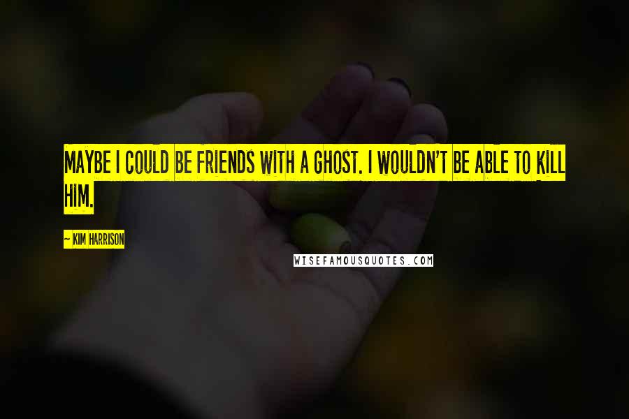 Kim Harrison Quotes: Maybe I could be friends with a ghost. I wouldn't be able to kill him.