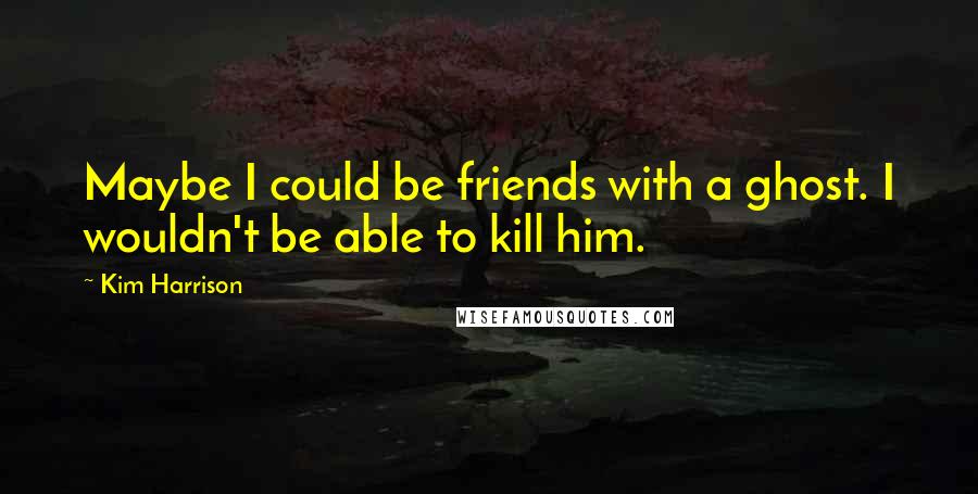 Kim Harrison Quotes: Maybe I could be friends with a ghost. I wouldn't be able to kill him.