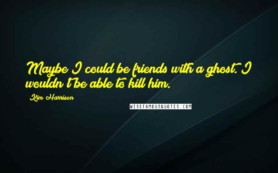 Kim Harrison Quotes: Maybe I could be friends with a ghost. I wouldn't be able to kill him.