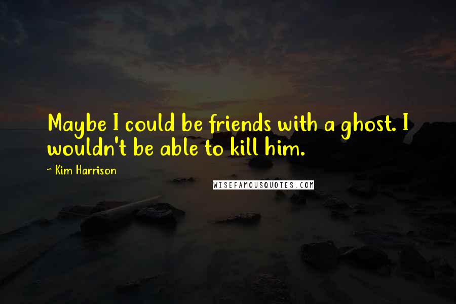 Kim Harrison Quotes: Maybe I could be friends with a ghost. I wouldn't be able to kill him.