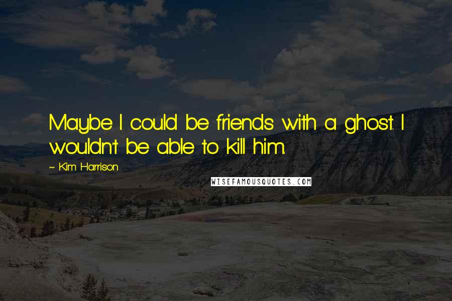 Kim Harrison Quotes: Maybe I could be friends with a ghost. I wouldn't be able to kill him.