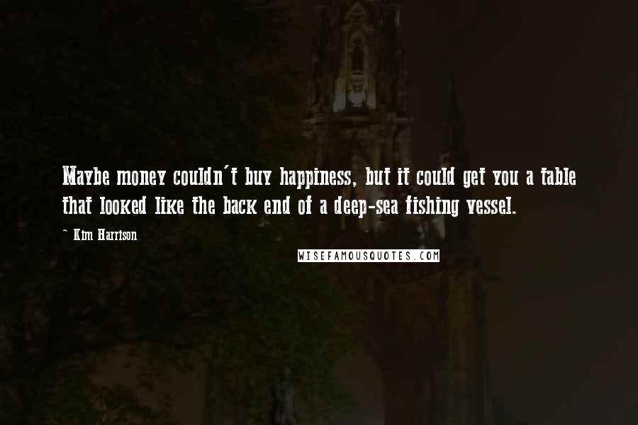 Kim Harrison Quotes: Maybe money couldn't buy happiness, but it could get you a table that looked like the back end of a deep-sea fishing vessel.