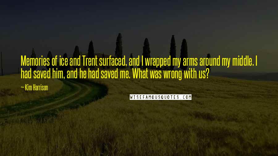 Kim Harrison Quotes: Memories of ice and Trent surfaced, and I wrapped my arms around my middle. I had saved him, and he had saved me. What was wrong with us?