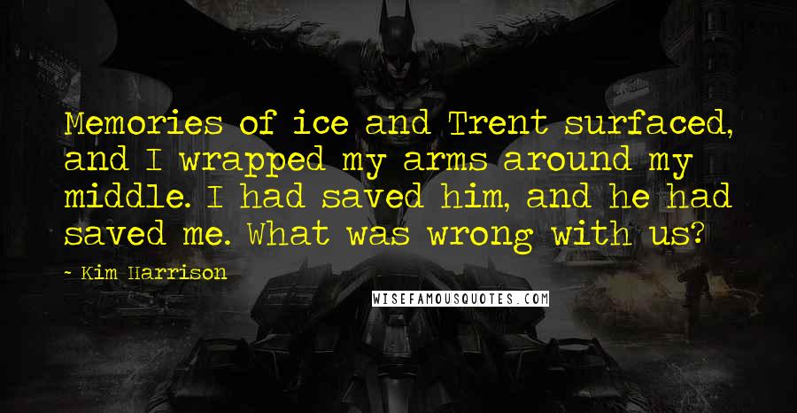 Kim Harrison Quotes: Memories of ice and Trent surfaced, and I wrapped my arms around my middle. I had saved him, and he had saved me. What was wrong with us?
