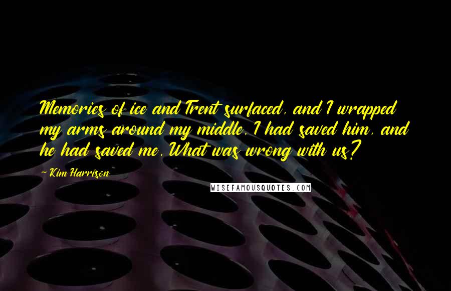 Kim Harrison Quotes: Memories of ice and Trent surfaced, and I wrapped my arms around my middle. I had saved him, and he had saved me. What was wrong with us?