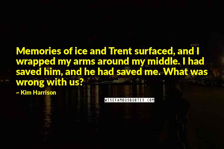 Kim Harrison Quotes: Memories of ice and Trent surfaced, and I wrapped my arms around my middle. I had saved him, and he had saved me. What was wrong with us?