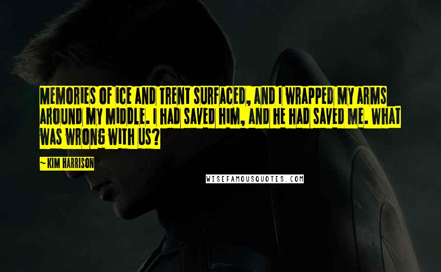 Kim Harrison Quotes: Memories of ice and Trent surfaced, and I wrapped my arms around my middle. I had saved him, and he had saved me. What was wrong with us?