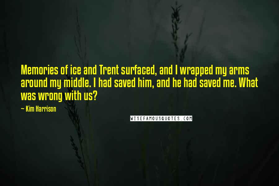 Kim Harrison Quotes: Memories of ice and Trent surfaced, and I wrapped my arms around my middle. I had saved him, and he had saved me. What was wrong with us?