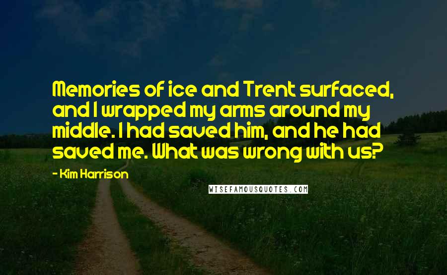 Kim Harrison Quotes: Memories of ice and Trent surfaced, and I wrapped my arms around my middle. I had saved him, and he had saved me. What was wrong with us?