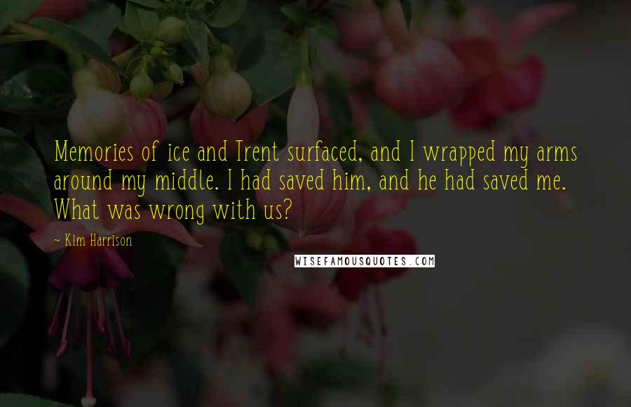 Kim Harrison Quotes: Memories of ice and Trent surfaced, and I wrapped my arms around my middle. I had saved him, and he had saved me. What was wrong with us?