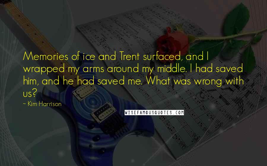 Kim Harrison Quotes: Memories of ice and Trent surfaced, and I wrapped my arms around my middle. I had saved him, and he had saved me. What was wrong with us?