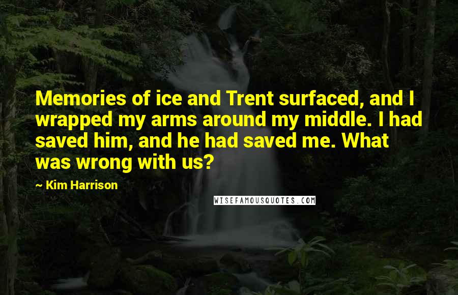 Kim Harrison Quotes: Memories of ice and Trent surfaced, and I wrapped my arms around my middle. I had saved him, and he had saved me. What was wrong with us?