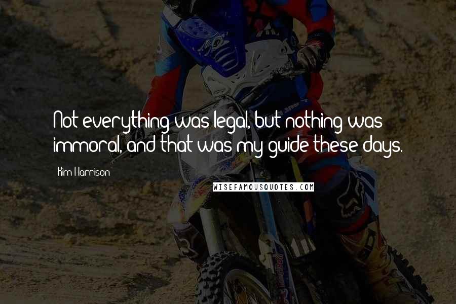 Kim Harrison Quotes: Not everything was legal, but nothing was immoral, and that was my guide these days.