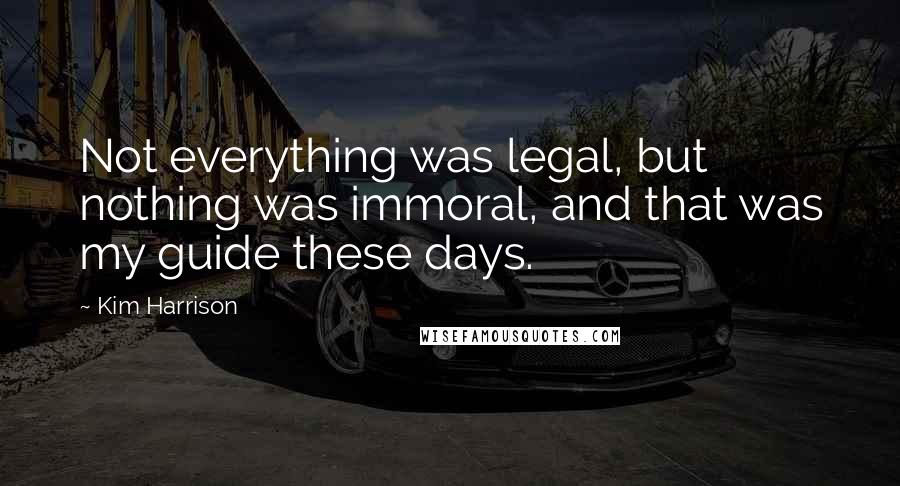 Kim Harrison Quotes: Not everything was legal, but nothing was immoral, and that was my guide these days.