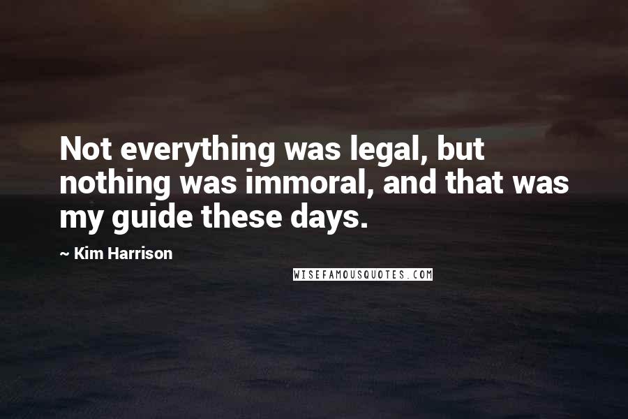 Kim Harrison Quotes: Not everything was legal, but nothing was immoral, and that was my guide these days.