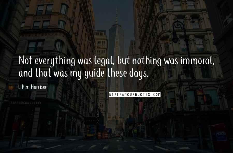 Kim Harrison Quotes: Not everything was legal, but nothing was immoral, and that was my guide these days.