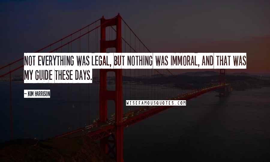 Kim Harrison Quotes: Not everything was legal, but nothing was immoral, and that was my guide these days.