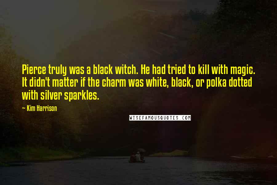 Kim Harrison Quotes: Pierce truly was a black witch. He had tried to kill with magic. It didn't matter if the charm was white, black, or polka dotted with silver sparkles.